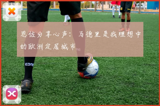 恩佐分享心声：马德里是我理想中的欧洲定居城市