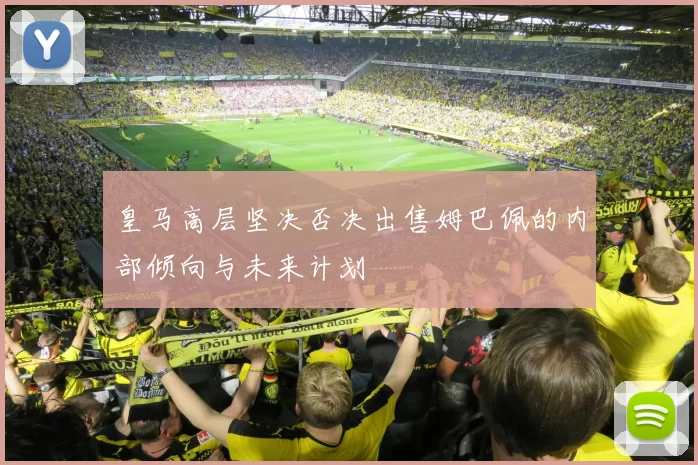 皇马高层坚决否决出售姆巴佩的内部倾向与未来计划