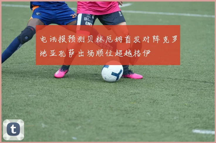 电讯报预测贝林厄姆首发对阵克罗地亚孔萨出场顺位超越格伊