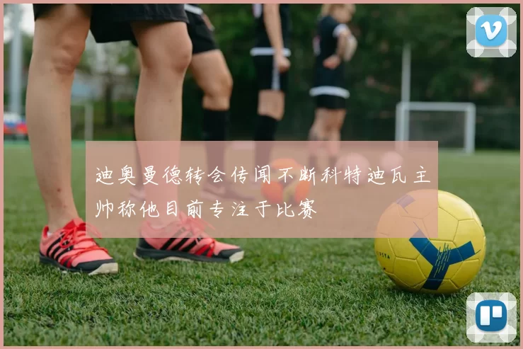 迪奥曼德转会传闻不断科特迪瓦主帅称他目前专注于比赛