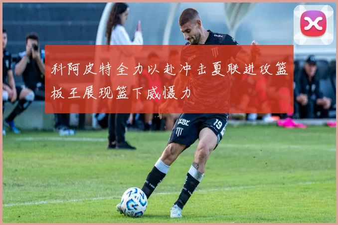 科阿皮特全力以赴冲击夏联进攻篮板王展现篮下威慑力