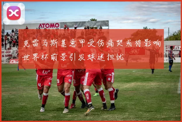 克雷马斯基意甲受伤痛哭或将影响世界杯前景引发球迷担忧