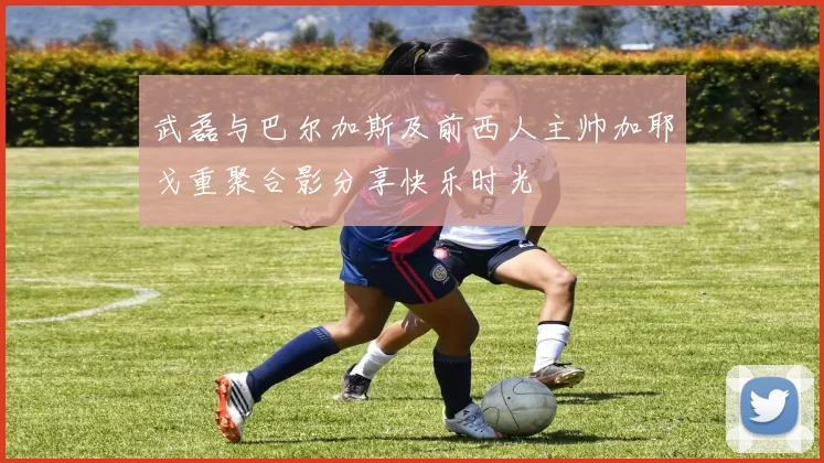 武磊与巴尔加斯及前西人主帅加耶戈重聚合影分享快乐时光