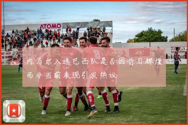 内马尔入选巴西队是否因昔日辉煌而非当前表现引发热议