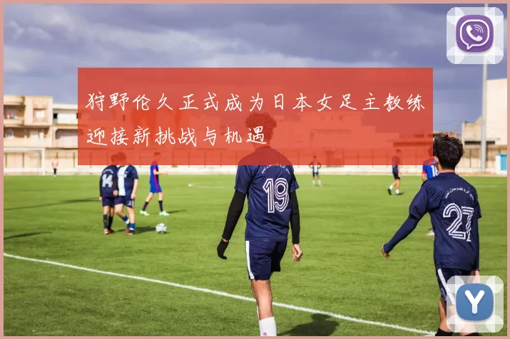 狩野伦久正式成为日本女足主教练迎接新挑战与机遇