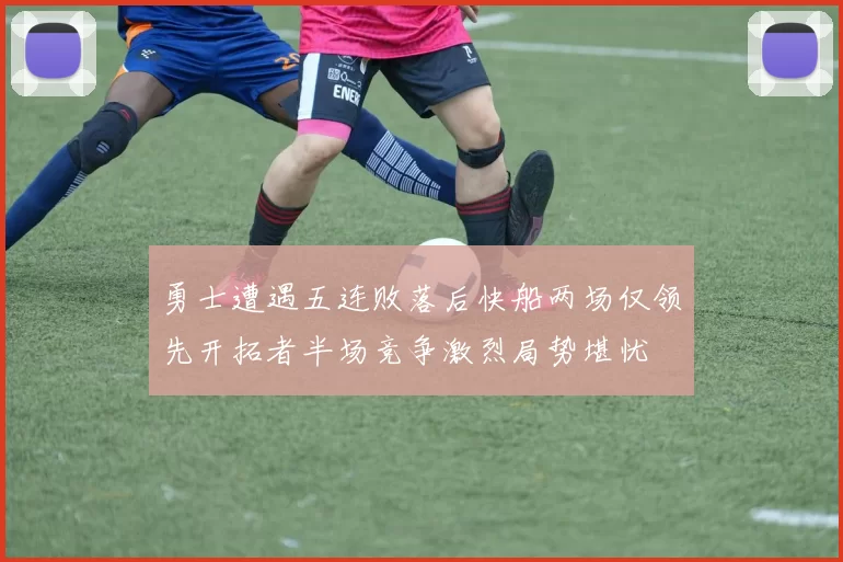 勇士遭遇五连败落后快船两场仅领先开拓者半场竞争激烈局势堪忧