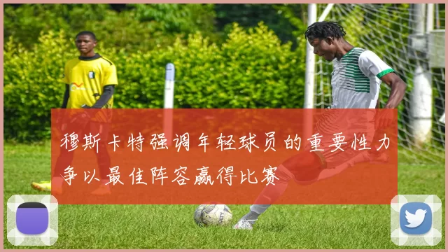 穆斯卡特强调年轻球员的重要性力争以最佳阵容赢得比赛