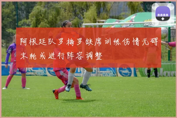 阿根廷队罗梅罗缺席训练伤情无碍末轮或进行阵容调整