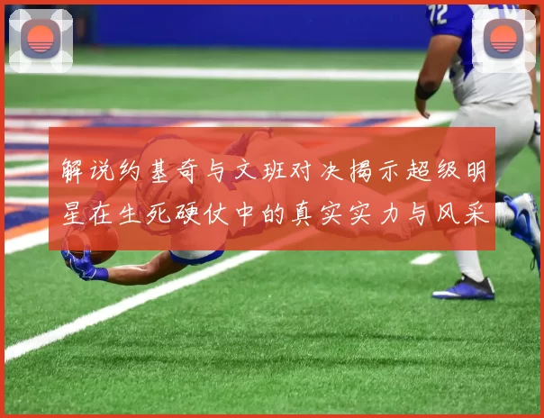 解说约基奇与文班对决揭示超级明星在生死硬仗中的真实实力与风采