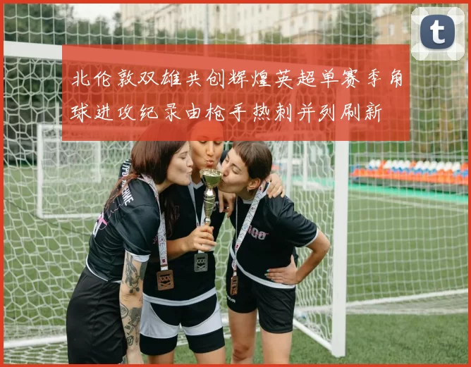 北伦敦双雄共创辉煌英超单赛季角球进攻纪录由枪手热刺并列刷新