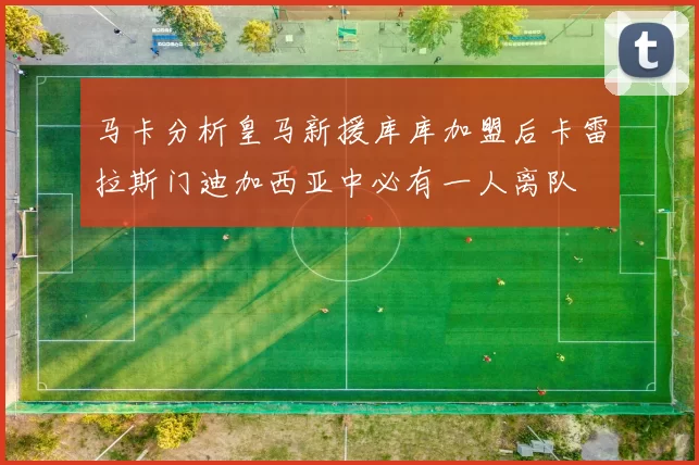 马卡分析皇马新援库库加盟后卡雷拉斯门迪加西亚中必有一人离队