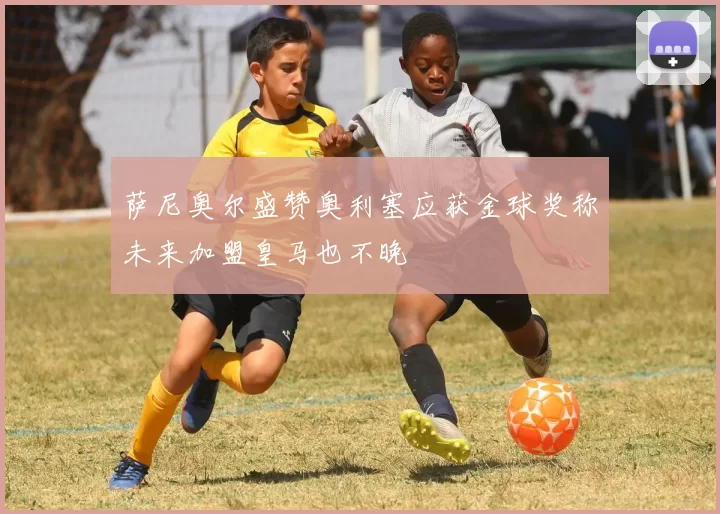 萨尼奥尔盛赞奥利塞应获金球奖称未来加盟皇马也不晚