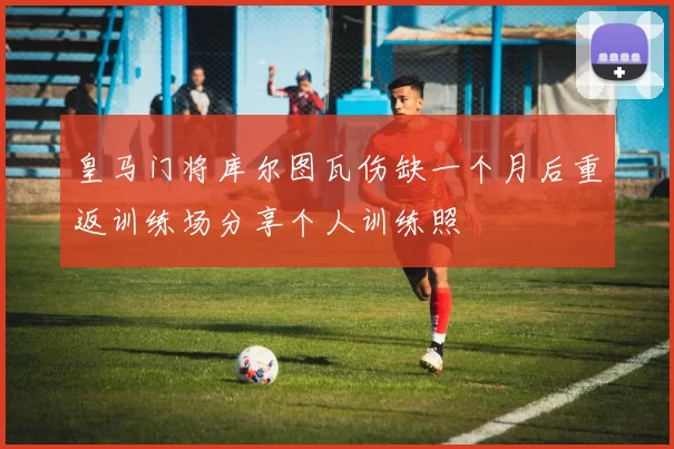 皇马门将库尔图瓦伤缺一个月后重返训练场分享个人训练照