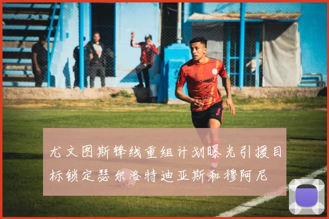 尤文图斯锋线重组计划曝光引援目标锁定瑟尔洛特迪亚斯和穆阿尼