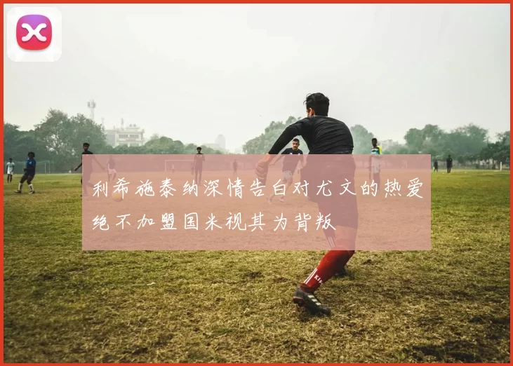 利希施泰纳深情告白对尤文的热爱绝不加盟国米视其为背叛