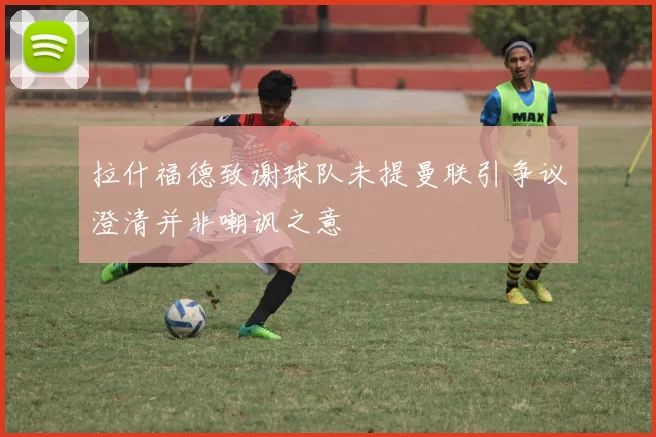 拉什福德致谢球队未提曼联引争议澄清并非嘲讽之意