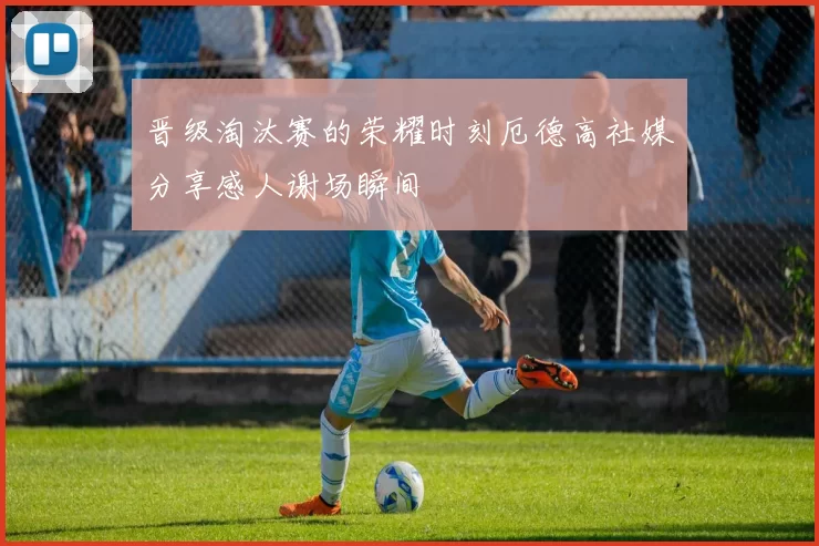 晋级淘汰赛的荣耀时刻厄德高社媒分享感人谢场瞬间